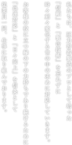 私たちは、圧力容器製造のプロとして培った「信頼」と「溶接」を忘れずに時々刻々変化する世の中の求めに対応していきます。お客様の役に立つ縁の下の力持ちであり続けるために「迅速対応」と「日々向上」を信条として従業員一同、仕事に取り組んでおります。